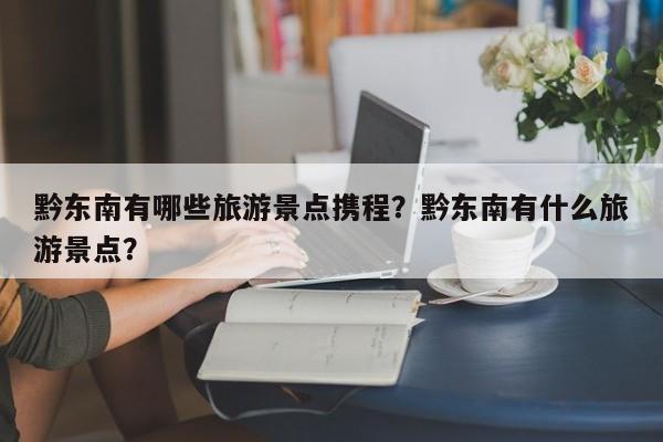 黔东南有哪些旅游景点携程？黔东南有什么旅游景点？