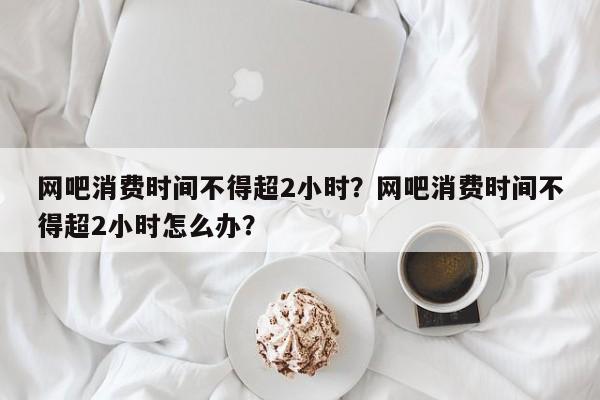 网吧消费时间不得超2小时？网吧消费时间不得超2小时怎么办？