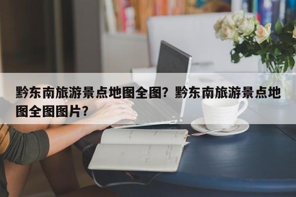 黔东南旅游景点地图全图？黔东南旅游景点地图全图图片？