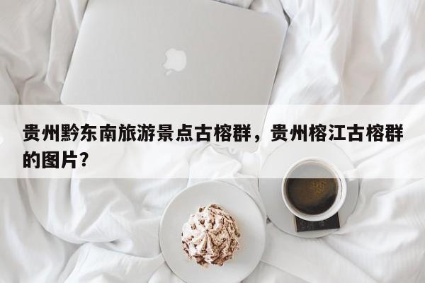 贵州黔东南旅游景点古榕群，贵州榕江古榕群的图片？