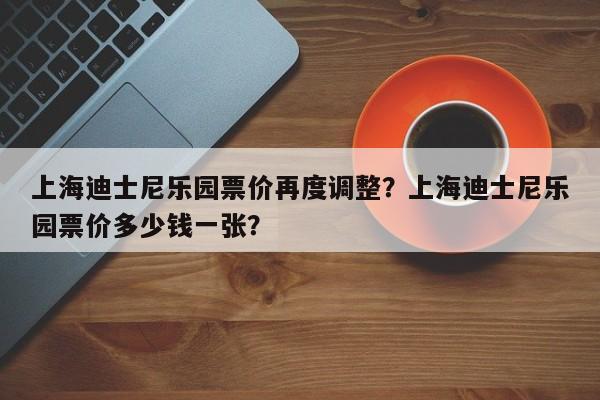 上海迪士尼乐园票价再度调整？上海迪士尼乐园票价多少钱一张？