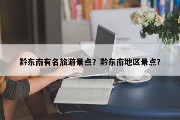 黔东南有名旅游景点？黔东南地区景点？