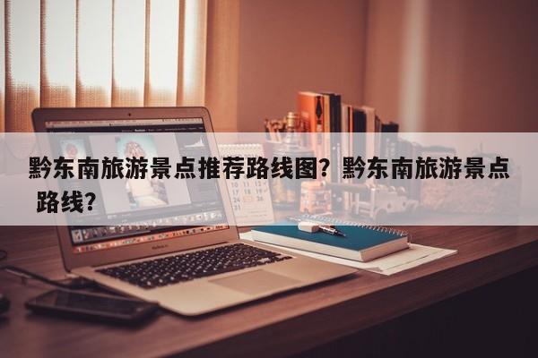 黔东南旅游景点推荐路线图？黔东南旅游景点 路线？