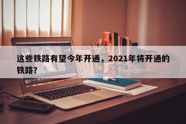 这些铁路有望今年开通，2021年将开通的铁路？