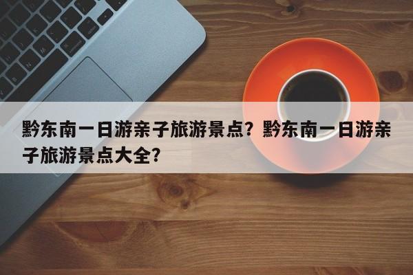 黔东南一日游亲子旅游景点？黔东南一日游亲子旅游景点大全？