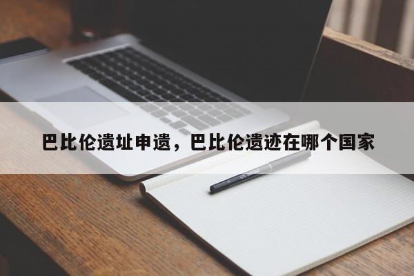 巴比伦遗址申遗，巴比伦遗迹在哪个国家