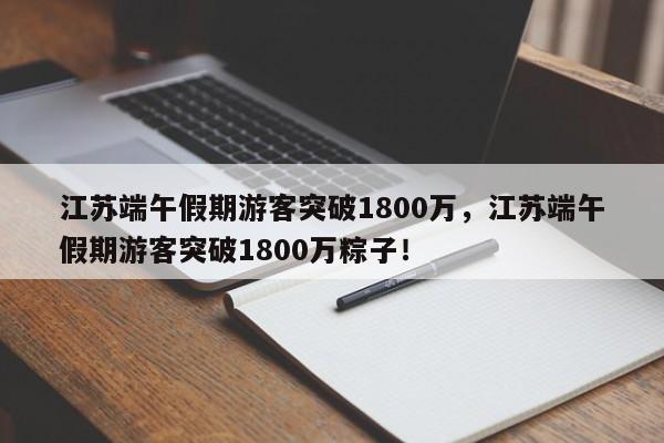 江苏端午假期游客突破1800万，江苏端午假期游客突破1800万粽子！